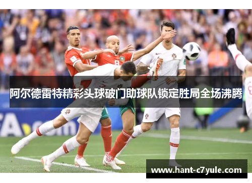 阿尔德雷特精彩头球破门助球队锁定胜局全场沸腾 阿尔德雷特精彩头球破门助球队锁定胜局全场沸腾