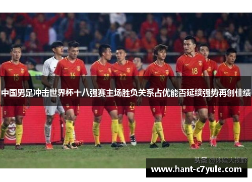 中国男足冲击世界杯十八强赛主场胜负关系占优能否延续强势再创佳绩 中国男足冲击世界杯十八强赛主场胜负关系占优能否延续强势再创佳绩