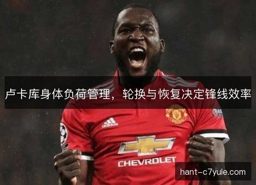 卢卡库身体负荷管理,轮换与恢复决定锋线效率 卢卡库身体负荷管理,轮换与恢复决定锋线效率
