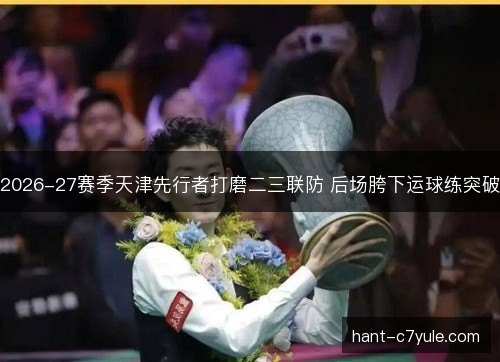 2026-27赛季天津先行者打磨二三联防 后场胯下运球练突破